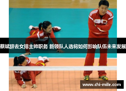 蔡斌辞去女排主帅职务 新领队人选将如何影响队伍未来发展 蔡斌辞去女排主帅职务 新领队人选将如何影响队伍未来发展