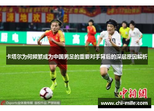 卡塔尔为何频繁成为中国男足的重要对手背后的深层原因解析 卡塔尔为何频繁成为中国男足的重要对手背后的深层原因解析