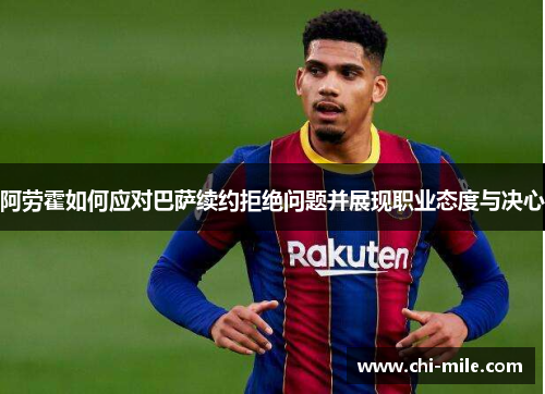 阿劳霍如何应对巴萨续约拒绝问题并展现职业态度与决心 阿劳霍如何应对巴萨续约拒绝问题并展现职业态度与决心