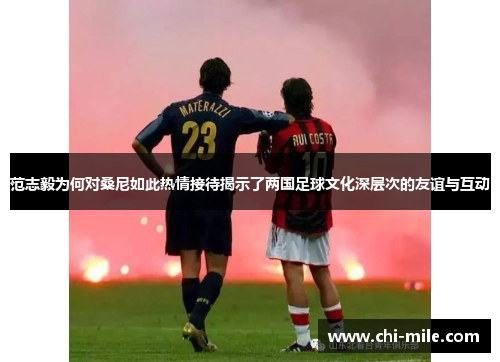 范志毅为何对桑尼如此热情接待揭示了两国足球文化深层次的友谊与互动 范志毅为何对桑尼如此热情接待揭示了两国足球文化深层次的友谊与互动