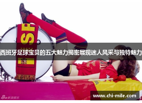 西班牙足球宝贝的五大魅力揭密展现迷人风采与独特魅力